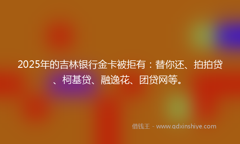 2025年的吉林银行金卡被拒有：替你还、拍拍贷、柯基贷、融逸花、团贷网等。