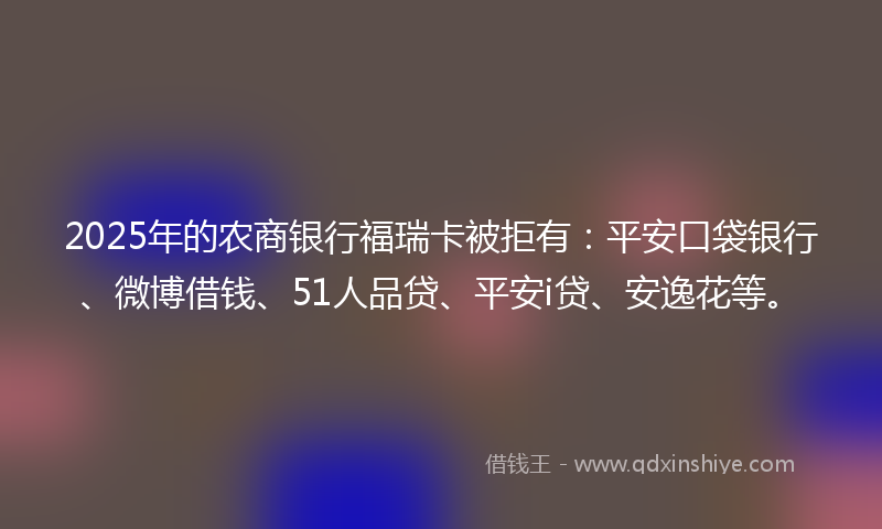 2025年的农商银行福瑞卡被拒有：平安口袋银行、微博借钱、51人品贷、平安i贷、安逸花等。