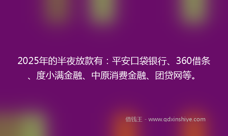 2025年的半夜放款有：平安口袋银行、360借条、度小满金融、中原消费金融、团贷网等。