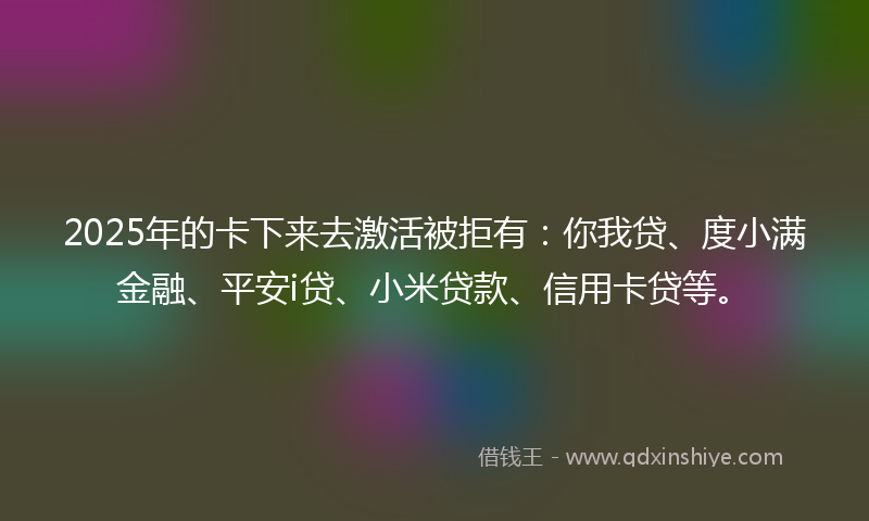 2025年的卡下来去激活被拒有：你我贷、度小满金融、平安i贷、小米贷款、信用卡贷等。