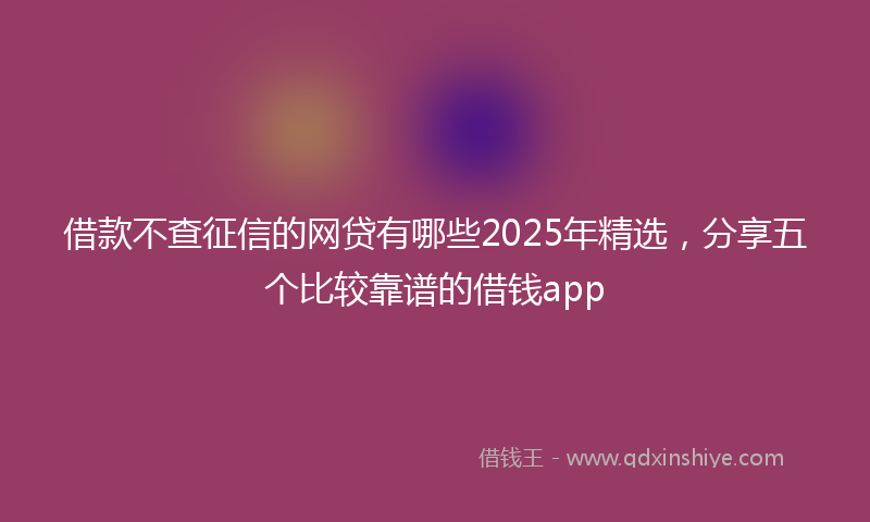 借款不查征信的网贷有哪些2025年精选，分享五个比较靠谱的借钱app