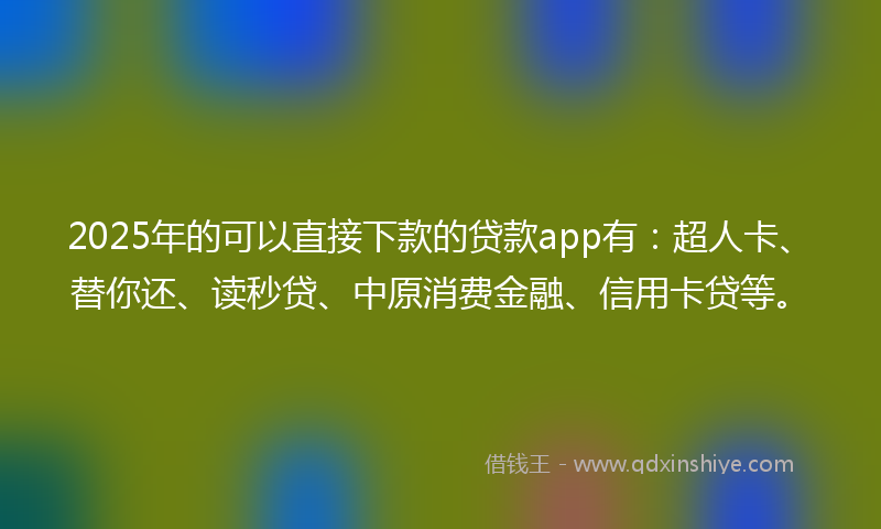 2025年的可以直接下款的贷款app有：超人卡、替你还、读秒贷、中原消费金融、信用卡贷等。