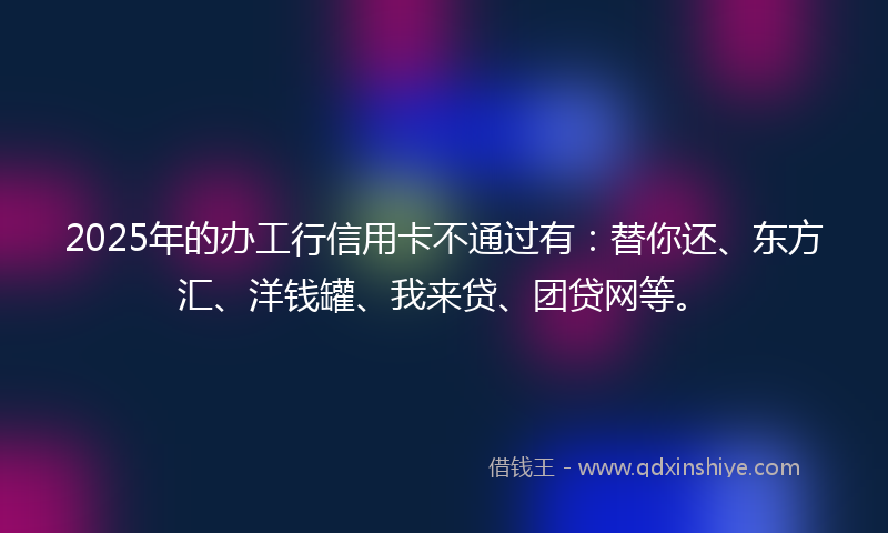 2025年的办工行信用卡不通过有：替你还、东方汇、洋钱罐、我来贷、团贷网等。