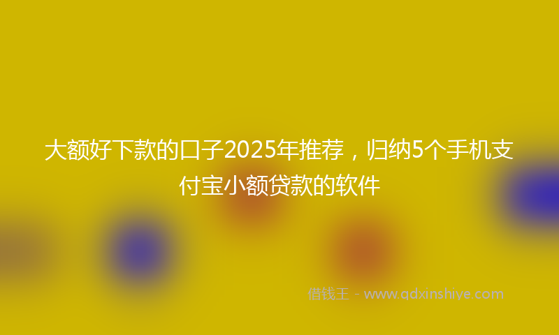 大额好下款的口子2025年推荐，归纳5个手机支付宝小额贷款的软件