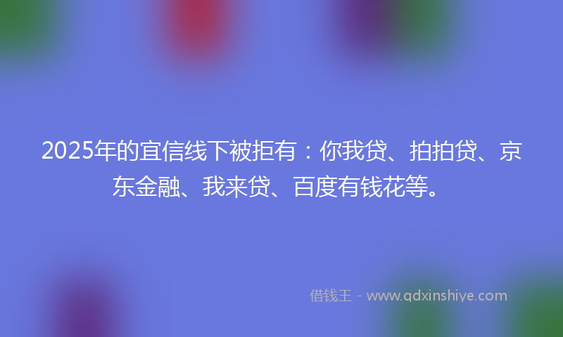 2025年的宜信线下被拒有：你我贷、拍拍贷、京东金融、我来贷、百度有钱花等。