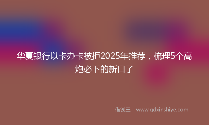 华夏银行以卡办卡被拒2025年推荐，梳理5个高炮必下的新口子