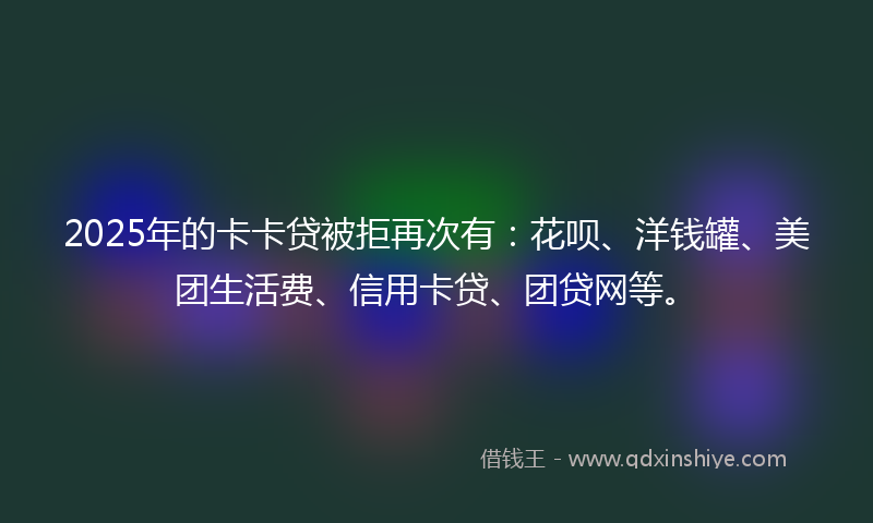 2025年的卡卡贷被拒再次有：花呗、洋钱罐、美团生活费、信用卡贷、团贷网等。