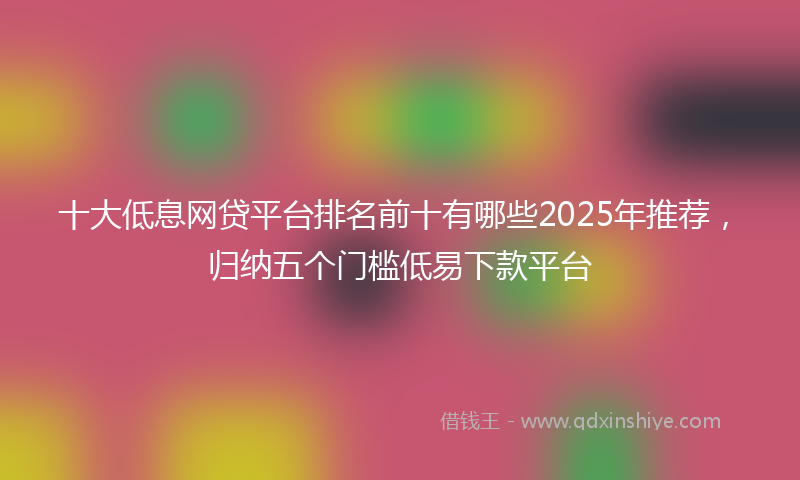 十大低息网贷平台排名前十有哪些2025年推荐，归纳五个门槛低易下款平台