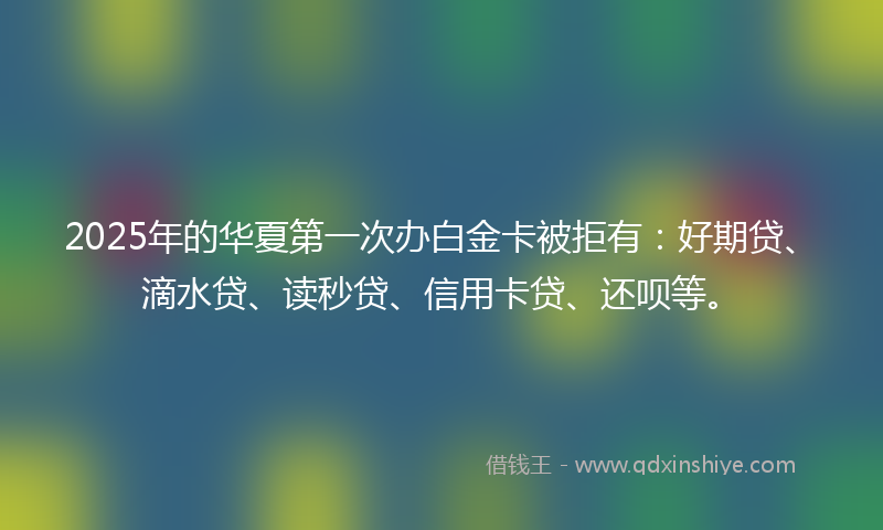 2025年的华夏第一次办白金卡被拒有：好期贷、滴水贷、读秒贷、信用卡贷、还呗等。