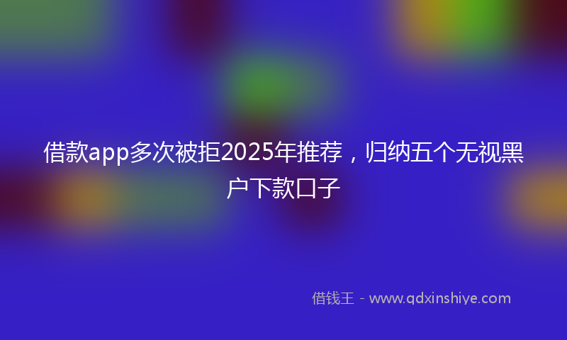 借款app多次被拒2025年推荐，归纳五个无视黑户下款口子