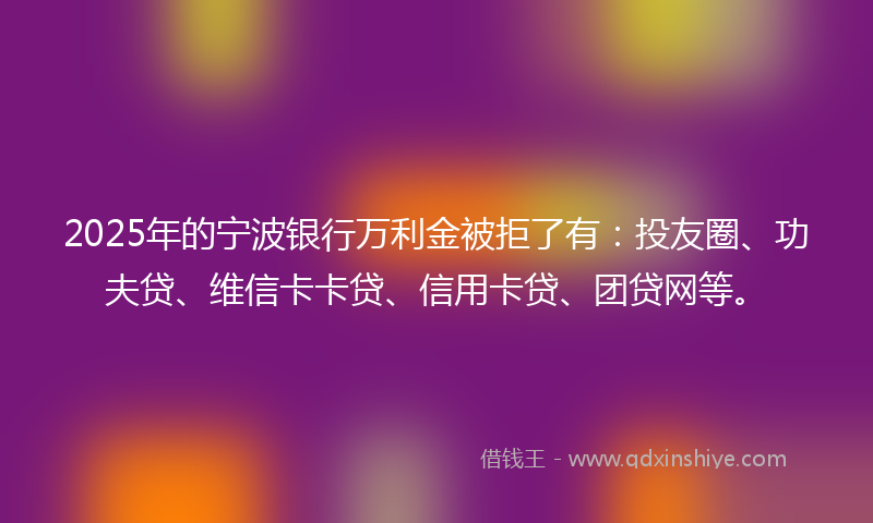 2025年的宁波银行万利金被拒了有：投友圈、功夫贷、维信卡卡贷、信用卡贷、团贷网等。
