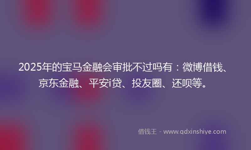 2025年的宝马金融会审批不过吗有：微博借钱、京东金融、平安i贷、投友圈、还呗等。