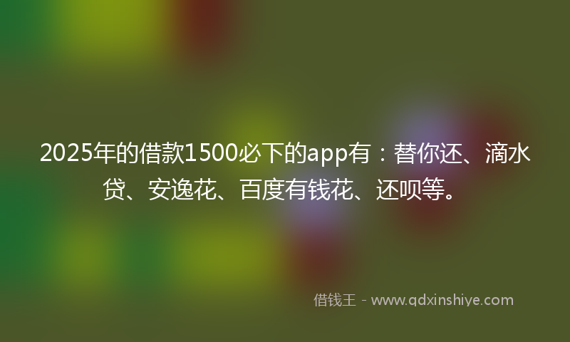 2025年的借款1500必下的app有：替你还、滴水贷、安逸花、百度有钱花、还呗等。