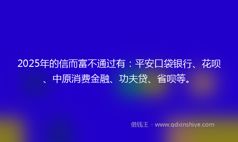 2025年的信而富不通过有：平安口袋银行、花呗、中原消费金融、功夫贷、省呗等。