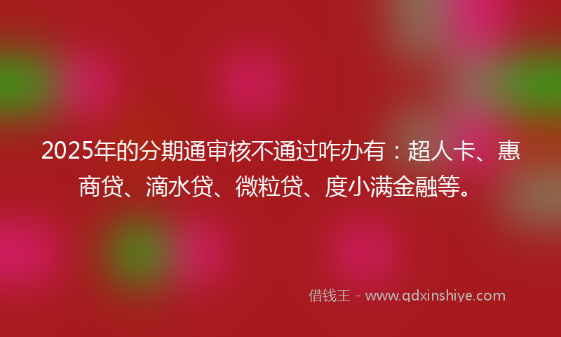 2025年的分期通审核不通过咋办有：超人卡、惠商贷、滴水贷、微粒贷、度小满金融等。