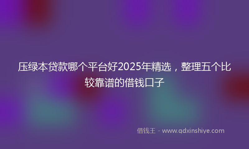 压绿本贷款哪个平台好2025年精选，整理五个比较靠谱的借钱口子