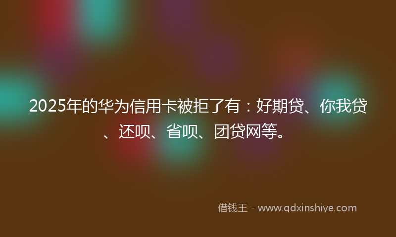 2025年的华为信用卡被拒了有：好期贷、你我贷、还呗、省呗、团贷网等。
