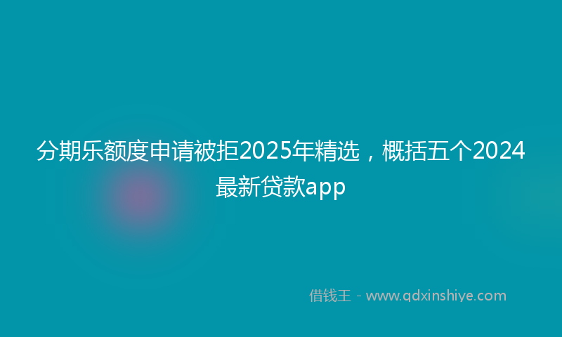 分期乐额度申请被拒2025年精选，概括五个2024最新贷款app
