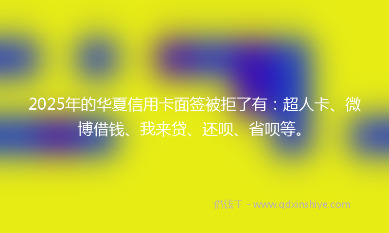 2025年的华夏信用卡面签被拒了有：超人卡、微博借钱、我来贷、还呗、省呗等。