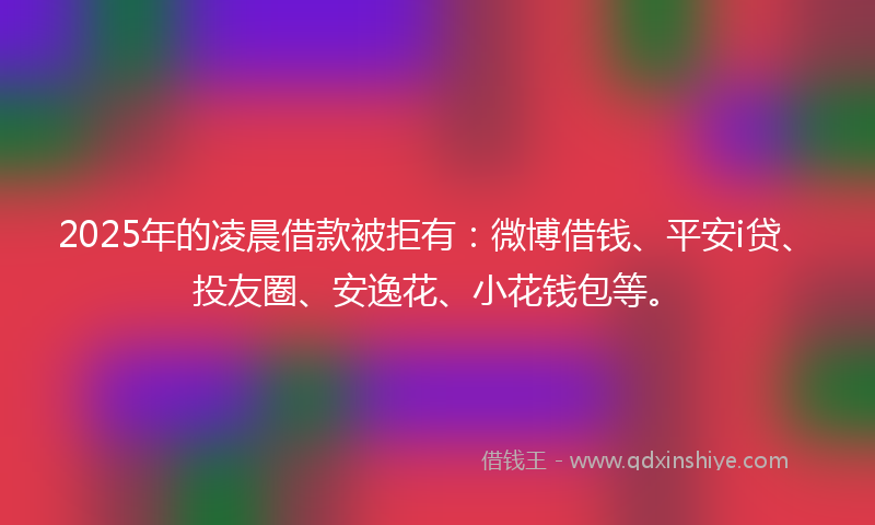 2025年的凌晨借款被拒有：微博借钱、平安i贷、投友圈、安逸花、小花钱包等。