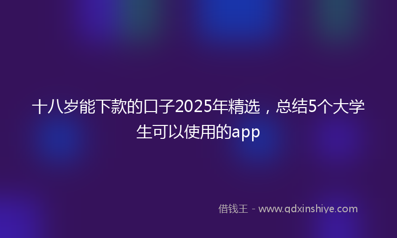 十八岁能下款的口子2025年精选，总结5个大学生可以使用的app