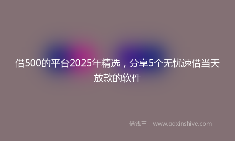 借500的平台2025年精选，分享5个无忧速借当天放款的软件
