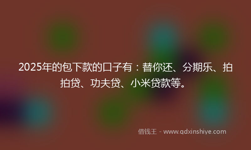 2025年的包下款的口子有：替你还、分期乐、拍拍贷、功夫贷、小米贷款等。