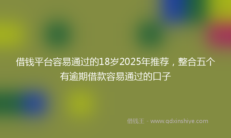 借钱平台容易通过的18岁2025年推荐，整合五个有逾期借款容易通过的口子