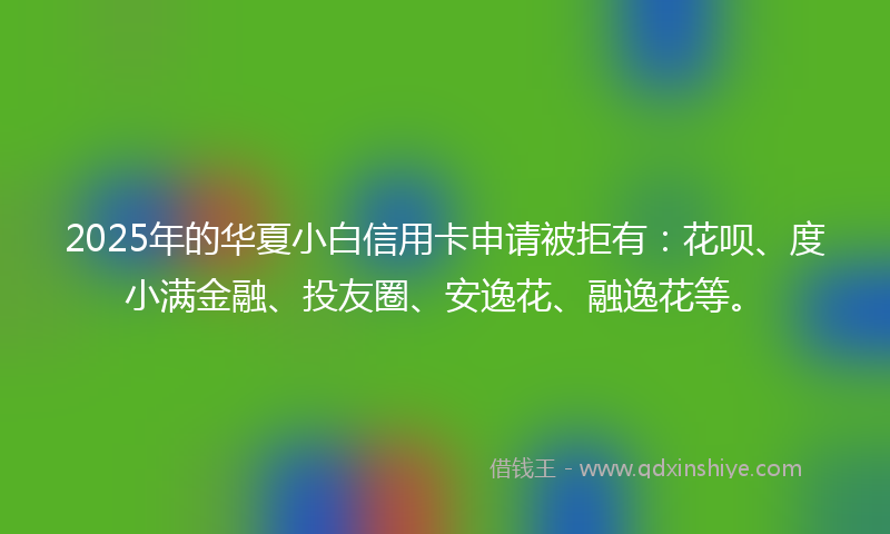 2025年的华夏小白信用卡申请被拒有：花呗、度小满金融、投友圈、安逸花、融逸花等。