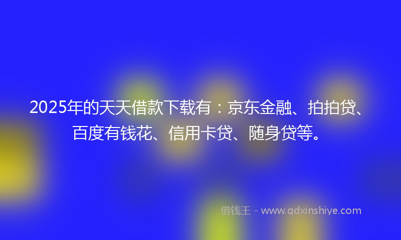 2025年的天天借款下载有：京东金融、拍拍贷、百度有钱花、信用卡贷、随身贷等。