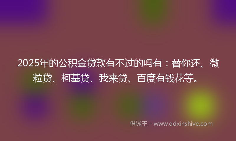 2025年的公积金贷款有不过的吗有：替你还、微粒贷、柯基贷、我来贷、百度有钱花等。