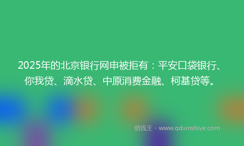 2025年的北京银行网申被拒有：平安口袋银行、你我贷、滴水贷、中原消费金融、柯基贷等。