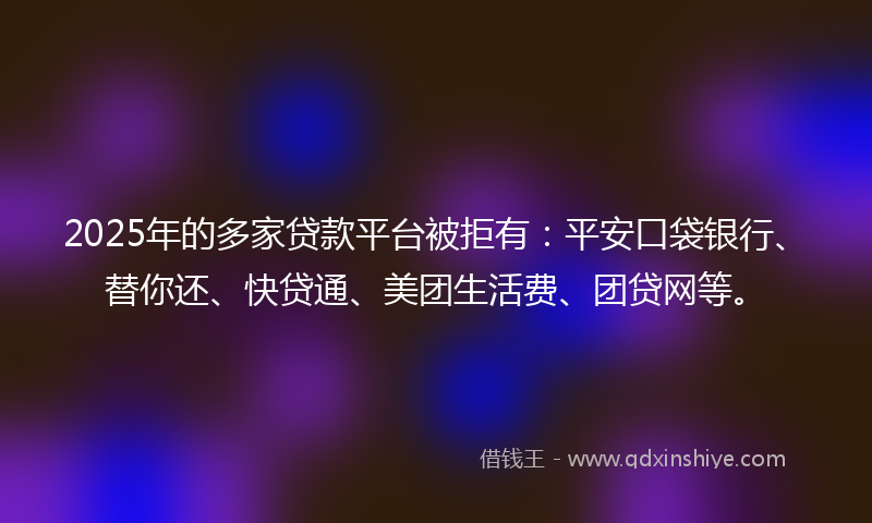 2025年的多家贷款平台被拒有：平安口袋银行、替你还、快贷通、美团生活费、团贷网等。