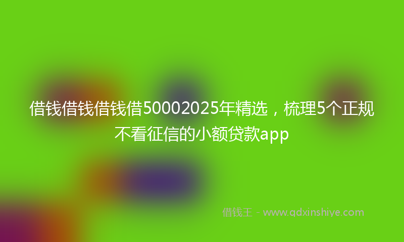 借钱借钱借钱借50002025年精选，梳理5个正规不看征信的小额贷款app