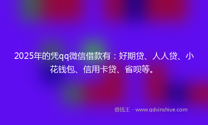 2025年的凭qq微信借款有：好期贷、人人贷、小花钱包、信用卡贷、省呗等。