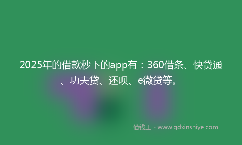 2025年的借款秒下的app有：360借条、快贷通、功夫贷、还呗、e微贷等。