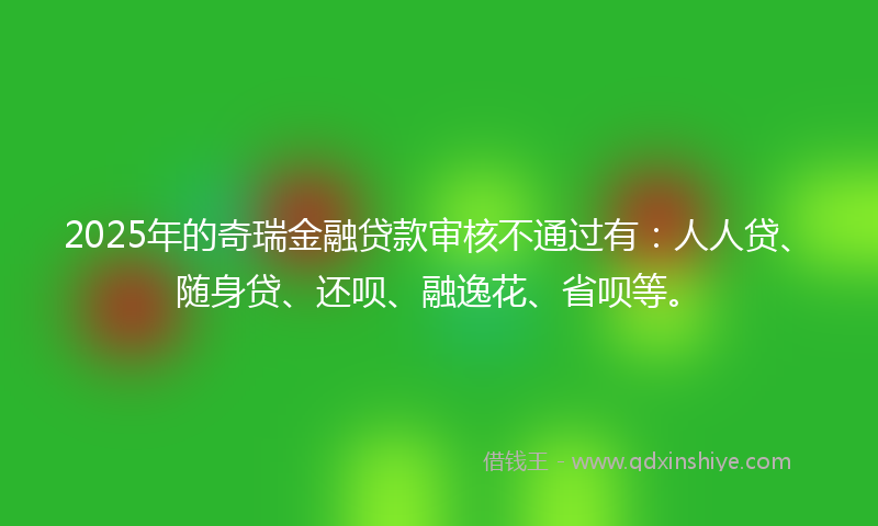 2025年的奇瑞金融贷款审核不通过有：人人贷、随身贷、还呗、融逸花、省呗等。