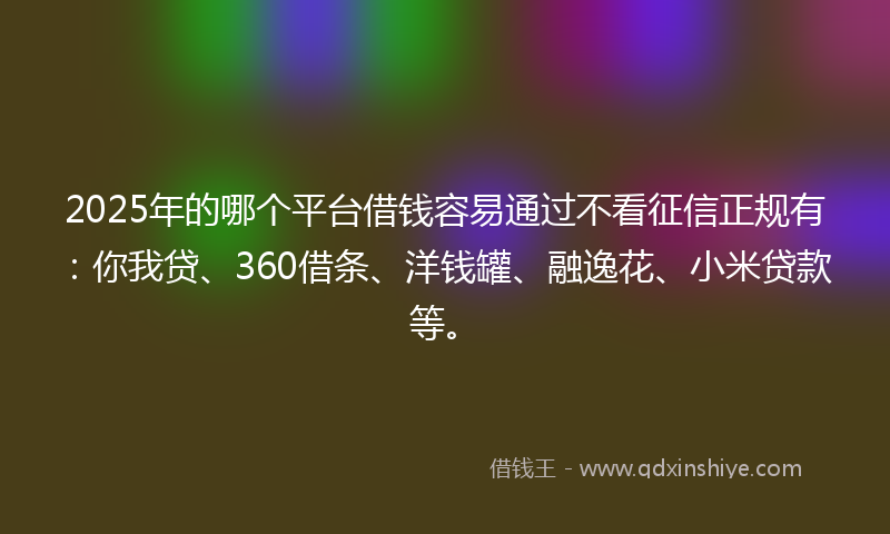 2025年的哪个平台借钱容易通过不看征信正规有：你我贷、360借条、洋钱罐、融逸花、小米贷款等。
