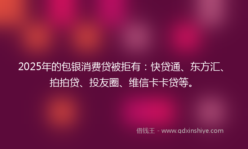 2025年的包银消费贷被拒有：快贷通、东方汇、拍拍贷、投友圈、维信卡卡贷等。