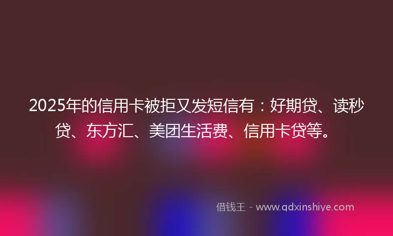 2025年的信用卡被拒又发短信有：好期贷、读秒贷、东方汇、美团生活费、信用卡贷等。