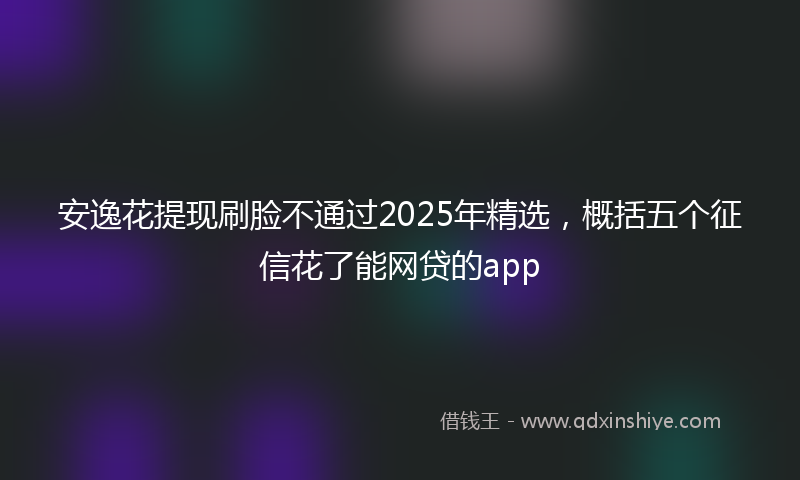 安逸花提现刷脸不通过2025年精选，概括五个征信花了能网贷的app