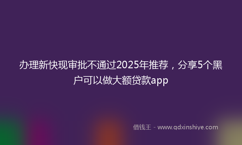 办理新快现审批不通过2025年推荐，分享5个黑户可以做大额贷款app