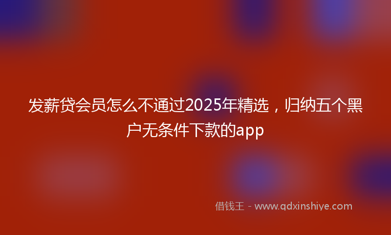 发薪贷会员怎么不通过2025年精选，归纳五个黑户无条件下款的app