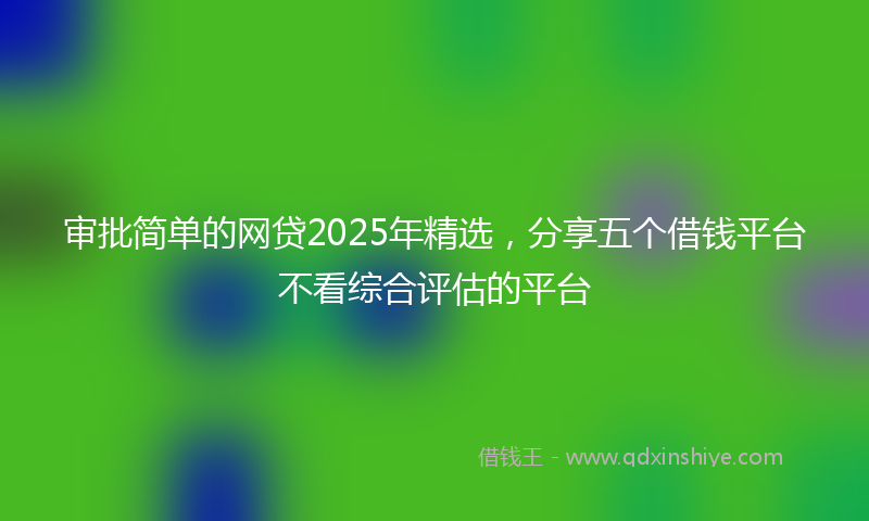 审批简单的网贷2025年精选，分享五个借钱平台不看综合评估的平台