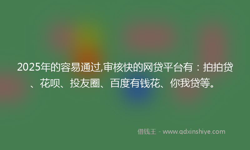 2025年的容易通过,审核快的网贷平台有：拍拍贷、花呗、投友圈、百度有钱花、你我贷等。