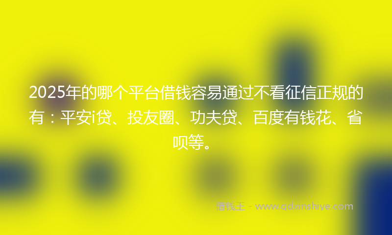 2025年的哪个平台借钱容易通过不看征信正规的有：平安i贷、投友圈、功夫贷、百度有钱花、省呗等。