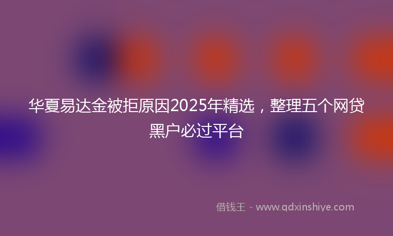 华夏易达金被拒原因2025年精选，整理五个网贷黑户必过平台