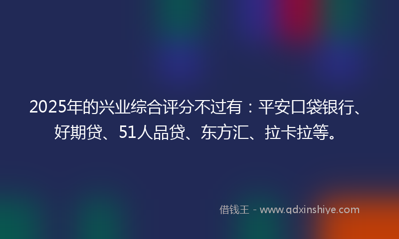 2025年的兴业综合评分不过有：平安口袋银行、好期贷、51人品贷、东方汇、拉卡拉等。
