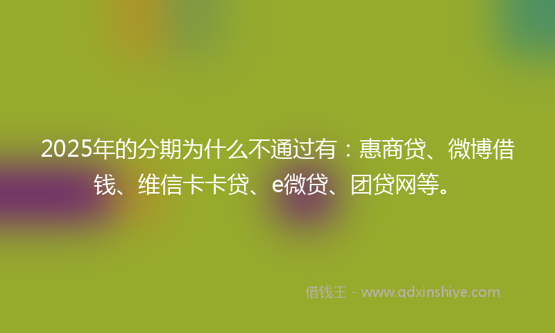 2025年的分期为什么不通过有：惠商贷、微博借钱、维信卡卡贷、e微贷、团贷网等。