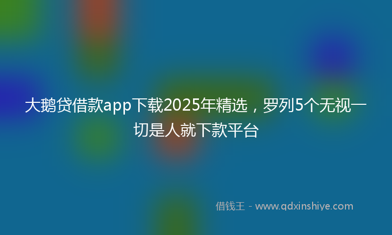 大鹅贷借款app下载2025年精选，罗列5个无视一切是人就下款平台